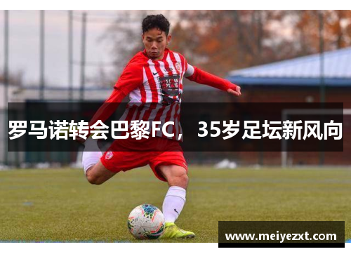 罗马诺转会巴黎FC，35岁足坛新风向
